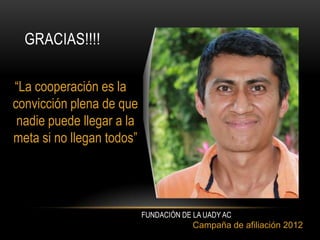 GRACIAS!!!!

“La cooperación es la
convicción plena de que
 nadie puede llegar a la
meta si no llegan todos”




                           FUNDACIÓN DE LA UADY AC
                                        Campaña de afiliación 2012
 