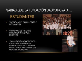 SABIAS QUE LA FUNDACIÓN UADY APOYA A….
    ESTUDIANTES
•   * BECAS A NIVEL BACHILLERATO Y
    LICENCIATURA.


•   *PROGRAMA DE TUTORIAS
    FORMACIÓN INTEGRAL A
    BECARIOS.


•   *CANALIZACIÓN DE INCENTIVOS
    ATRAVES DE EMPRESAS Y
    CORPORATIVOS EN EL ESTADO
    PARA APOYOS Y PREMIOS A LOS
    MEJORES PROMEDIOS.
 