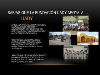 SABIAS QUE LA FUNDACIÓN UADY APOYA A….
              UADY
•   APOYO A LA INVESTIGACIÓN A TRAVES DE
    CANALIZACIÓN DE RECURSO Y
    ADMNISTRACIÓN DE PROYECTOS DEL
    HIDEYO NOGUCHI E INVESTIGADORES DE
    LAS DIFERENTES FACULTADES.


•   *APOYO EN LA ADMNNISTRACIÓN Y
    PROCURACIÓN DE FONDOS PARA LA
    UNIDADES UNIVERSITTARIAS DE
    INSERCIÓN SOCIAL DE IZAMAL Y SAN
    JOSÉ TECOH.


•   *APOYO EN LA PROCURACIÓN DE FONDOS
    PARA PROGRMAS ESPECIFICOS DE LA
    UADY SEGUN SU PLAN DE DESARROLLO
    INSTITUCIONAL 2010-2020
 