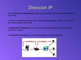 Dirección IPDirección IP
• Es una dirección exclusiva que posee cada ordenador y sirve para diferenciarlo de
los demás.
• La dirección está formada por cuatro números separados por puntos, cada uno de
los cuales puede ir de 0 a 255.
• La dirección IP pública es la que se utiliza para identificar el equipo en Internet
cuando se navega.
• La dirección IP privada es la que tiene asignado nuestro ordenador.