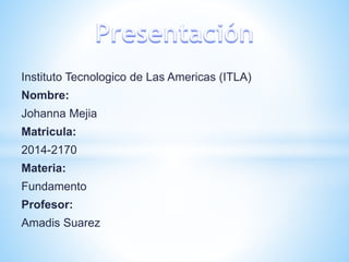 Instituto Tecnologico de Las Americas (ITLA) 
Nombre: 
Johanna Mejia 
Matricula: 
2014-2170 
Materia: 
Fundamento 
Profesor: 
Amadis Suarez 
 