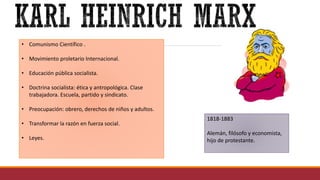 • Comunismo Científico .
• Movimiento proletario Internacional.
• Educación pública socialista.
• Doctrina socialista: ética y antropológica. Clase
trabajadora. Escuela, partido y sindicato.
• Preocupación: obrero, derechos de niños y adultos.
• Transformar la razón en fuerza social.
• Leyes.
1818-1883
Alemán, filósofo y economista,
hijo de protestante.
 