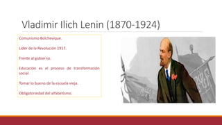 Vladimir Ilich Lenin (1870-1924)
Comunismo Bolchevique.
Líder de la Revolución 1917.
Frente al gobierno.
Educación es el proceso de transformación
social.
Tomar lo bueno de la escuela vieja.
Obligatoriedad del alfabetismo.
 