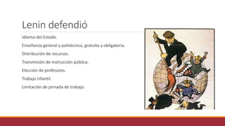 Lenin defendió
Idioma del Estado.
Enseñanza general y politécnica, gratuita y obligatoria.
Distribución de recursos.
Transmisión de instrucción pública.
Elección de profesores.
Trabajo infantil.
Limitación de jornada de trabajo.
 