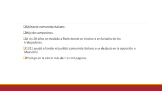 Militante comunista italiano.
Hijo de campesinos.
A los 20 años se traslada a Turín donde se involucra en la lucha de los
trabajadores.
1921 ayudó a fundar el partido comunista italiano y se destacó en la oposición a
Mussolini.
Produjo en la cárcel más de tres mil páginas.
 