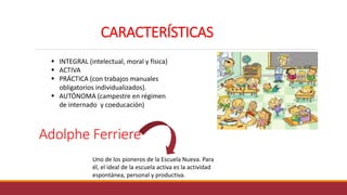 Adolphe Ferriere
Uno de los pioneros de la Escuela Nueva. Para
él, el ideal de la escuela activa es la actividad
espontánea, personal y productiva.
CARACTERÍSTICAS
 INTEGRAL (intelectual, moral y física)
 ACTIVA
 PRÁCTICA (con trabajos manuales
obligatorios individualizados).
 AUTÓNOMA (campestre en régimen
de internado y coeducación)
 