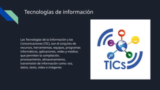Tecnologías de información
Las Tecnologías de la Información y las
Comunicaciones (TIC), son el conjunto de
recursos, herramientas, equipos, programas
informáticos, aplicaciones, redes y medios;
que permiten la compilación,
procesamiento, almacenamiento,
transmisión de información como: voz,
datos, texto, video e imágenes
 