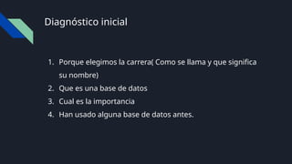 Diagnóstico inicial
1. Porque elegimos la carrera( Como se llama y que significa
su nombre)
2. Que es una base de datos
3. Cual es la importancia
4. Han usado alguna base de datos antes.
 