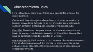 Almacenamiento Físico
Es la utilización de dispositivos físicos, para guardar los archivos, los
cuales permiten.
Control total: No están sujetos a las políticas o términos de servicio de
terceros proveedores. Además, no se ven afectados por problemas de
conexión a Internet o interrupciones en los servicios en la nube.
Privacidad: N no tienen que preocuparse por el acceso no autorizado a
través de internet. Los datos almacenados en dispositivos físicos están a
salvo de posibles brechas de seguridad en la nube.
Acceso sin conexión: En situaciones en las que no se dispone de conexión a
internet, el almacenamiento físico permite un acceso inmediato a los
archivos. Esto es especialmente útil durante viajes o en zonas con una
conectividad limitada.
 