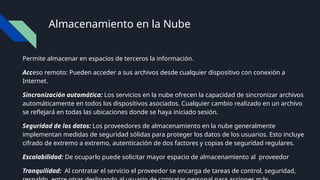 Almacenamiento en la Nube
Permite almacenar en espacios de terceros la información.
Acceso remoto: Pueden acceder a sus archivos desde cualquier dispositivo con conexión a
Internet.
Sincronización automática: Los servicios en la nube ofrecen la capacidad de sincronizar archivos
automáticamente en todos los dispositivos asociados. Cualquier cambio realizado en un archivo
se reflejará en todas las ubicaciones donde se haya iniciado sesión.
Seguridad de los datos: Los proveedores de almacenamiento en la nube generalmente
implementan medidas de seguridad sólidas para proteger los datos de los usuarios. Esto incluye
cifrado de extremo a extremo, autenticación de dos factores y copias de seguridad regulares.
Escalabilidad: De ocuparlo puede solicitar mayor espacio de almacenamiento al proveedor
Tranquilidad: Al contratar el servicio el proveedor se encarga de tareas de control, seguridad,
 