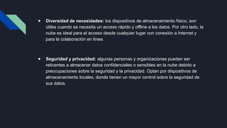 ● Diversidad de necesidades: los dispositivos de almacenamiento físico, son
útiles cuando se necesita un acceso rápido y offline a los datos. Por otro lado, la
nube es ideal para el acceso desde cualquier lugar con conexión a Internet y
para la colaboración en línea.
● Seguridad y privacidad: algunas personas y organizaciones pueden ser
reticentes a almacenar datos confidenciales o sensibles en la nube debido a
preocupaciones sobre la seguridad y la privacidad. Optan por dispositivos de
almacenamiento locales, donde tienen un mayor control sobre la seguridad de
sus datos.
 