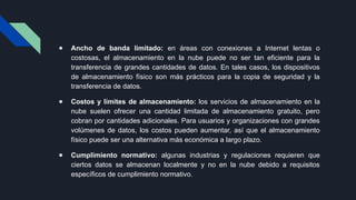 ● Ancho de banda limitado: en áreas con conexiones a Internet lentas o
costosas, el almacenamiento en la nube puede no ser tan eficiente para la
transferencia de grandes cantidades de datos. En tales casos, los dispositivos
de almacenamiento físico son más prácticos para la copia de seguridad y la
transferencia de datos.
● Costos y límites de almacenamiento: los servicios de almacenamiento en la
nube suelen ofrecer una cantidad limitada de almacenamiento gratuito, pero
cobran por cantidades adicionales. Para usuarios y organizaciones con grandes
volúmenes de datos, los costos pueden aumentar, así que el almacenamiento
físico puede ser una alternativa más económica a largo plazo.
● Cumplimiento normativo: algunas industrias y regulaciones requieren que
ciertos datos se almacenan localmente y no en la nube debido a requisitos
específicos de cumplimiento normativo.
 