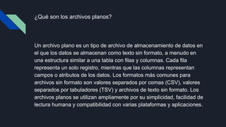 ¿Qué son los archivos planos?
Un archivo plano es un tipo de archivo de almacenamiento de datos en
el que los datos se almacenan como texto sin formato, a menudo en
una estructura similar a una tabla con filas y columnas. Cada fila
representa un solo registro, mientras que las columnas representan
campos o atributos de los datos. Los formatos más comunes para
archivos sin formato son valores separados por comas (CSV), valores
separados por tabuladores (TSV) y archivos de texto sin formato. Los
archivos planos se utilizan ampliamente por su simplicidad, facilidad de
lectura humana y compatibilidad con varias plataformas y aplicaciones.
 