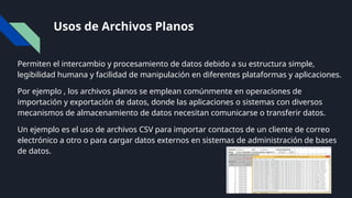 Usos de Archivos Planos
Permiten el intercambio y procesamiento de datos debido a su estructura simple,
legibilidad humana y facilidad de manipulación en diferentes plataformas y aplicaciones.
Por ejemplo , los archivos planos se emplean comúnmente en operaciones de
importación y exportación de datos, donde las aplicaciones o sistemas con diversos
mecanismos de almacenamiento de datos necesitan comunicarse o transferir datos.
Un ejemplo es el uso de archivos CSV para importar contactos de un cliente de correo
electrónico a otro o para cargar datos externos en sistemas de administración de bases
de datos.
 