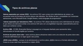 Tipos de archivos planos
Valores separados por comas (CSV) : los archivos CSV usan comas como delimitadores de campo y se
encuentran entre los formatos de archivo planos más utilizados. Son fáciles de leer y compatibles con numerosas
aplicaciones, como Microsoft Excel, Google Sheets y varios lenguajes de programación
Valores separados por tabuladores (TSV) : los archivos TSV utilizan tabulaciones como delimitadores de campo,
lo que ofrece una estructura similar a los archivos CSV pero con una legibilidad mejorada, especialmente para los
datos que contienen comas.
Archivo XML . El XML (Extensible Markup Language) es un lenguaje diseñado para representar datos
estructurados en formato legible por humanos.
Archivos de pares clave-valor : estos archivos planos almacenan datos como una colección de pares clave-valor,
a menudo delimitados por un signo igual o dos puntos.
JSON Lines (JSONL) : aunque no es estrictamente un archivo plano, JSON Lines es un formato delimitado por
líneas en el que cada línea representa un objeto JSON.
 