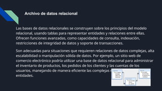 Archivo de datos relacional
Las bases de datos relacionales se construyen sobre los principios del modelo
relacional, usando tablas para representar entidades y relaciones entre ellas.
Ofrecen funciones avanzadas, como capacidades de consulta, indexación,
restricciones de integridad de datos y soporte de transacciones.
Son adecuadas para situaciones que requieren relaciones de datos complejas, alta
escalabilidad o manipulación sólida de datos. Por ejemplo, un sitio web de
comercio electrónico podría utilizar una base de datos relacional para administrar
el inventario de productos, los pedidos de los clientes y las cuentas de los
usuarios, manejando de manera eficiente las complejas relaciones entre estas
entidades.
 