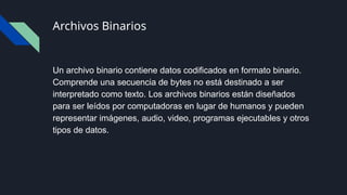 Archivos Binarios
Un archivo binario contiene datos codificados en formato binario.
Comprende una secuencia de bytes no está destinado a ser
interpretado como texto. Los archivos binarios están diseñados
para ser leídos por computadoras en lugar de humanos y pueden
representar imágenes, audio, video, programas ejecutables y otros
tipos de datos.
 