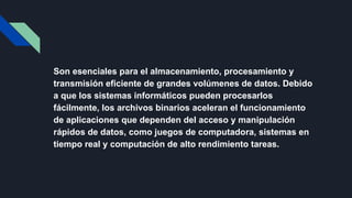 Son esenciales para el almacenamiento, procesamiento y
transmisión eficiente de grandes volúmenes de datos. Debido
a que los sistemas informáticos pueden procesarlos
fácilmente, los archivos binarios aceleran el funcionamiento
de aplicaciones que dependen del acceso y manipulación
rápidos de datos, como juegos de computadora, sistemas en
tiempo real y computación de alto rendimiento tareas.
 
