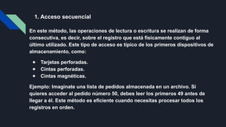 1. Acceso secuencial
En este método, las operaciones de lectura o escritura se realizan de forma
consecutiva, es decir, sobre el registro que está físicamente contiguo al
último utilizado. Este tipo de acceso es típico de los primeros dispositivos de
almacenamiento, como:
● Tarjetas perforadas.
● Cintas perforadas.
● Cintas magnéticas.
Ejemplo: Imagínate una lista de pedidos almacenada en un archivo. Si
quieres acceder al pedido número 50, debes leer los primeros 49 antes de
llegar a él. Este método es eficiente cuando necesitas procesar todos los
registros en orden.
 