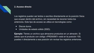 2. Acceso directo
Los registros pueden ser leídos o escritos directamente en la posición física
que ocupan dentro del archivo, sin necesidad de recorrer todos los
anteriores. Este tipo de acceso se utiliza en tecnologías como:
● Discos duros.
● Unidades de estado sólido (SSD).
Ejemplo: Tienes un archivo que almacena productos en un almacén. Si
sabes que el producto con código «PRD00567» está en la posición 100,
puedes ir directamente a esa posición sin revisar los registros anteriores.
 