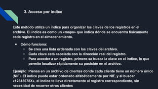 3. Acceso por índice
Este método utiliza un índice para organizar las claves de los registros en el
archivo. El índice es como un «mapa» que indica dónde se encuentra físicamente
cada registro en el almacenamiento.
● Cómo funciona:
○ Se crea una lista ordenada con las claves del archivo.
○ Cada clave está asociada con la dirección real del registro.
○ Para acceder a un registro, primero se busca la clave en el índice, lo que
permite localizar rápidamente su posición en el archivo.
Ejemplo: Piensa en un archivo de clientes donde cada cliente tiene un número único
(NIF). El índice puede estar ordenado alfabéticamente por NIF, y al buscar
«12345678X», el índice te lleva directamente al registro correspondiente, sin
necesidad de recorrer otros clientes
 