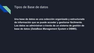 Tipos de Base de datos
Una base de datos es una colección organizada y estructurada
de información que se puede acceder y gestionar fácilmente.
Los datos se administran a través de un sistema de gestión de
base de datos (DataBase Management System o DBMS).
 