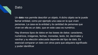 Dato
Un dato nos permite describir un objeto. A dicho objeto se le puede
llamar entidad, como por ejemplo una casa en la que viven
personas. La casa es la entidad y la cantidad de personas que
viven en ella es un dato, que en este caso es numérico.
Hay diversos tipos de datos en las bases de datos: caracteres,
numéricos, imágenes, fechas, monedas, texto, bit, decimales y
varchar y su elección adecuada depende del tipo de dato. Es
esencial comparar un dato con otros para que adquiera significado
y poder identificar
 