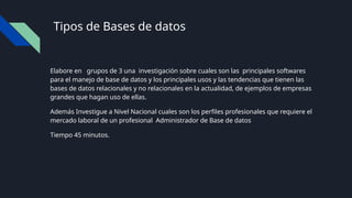 Tipos de Bases de datos
Elabore en grupos de 3 una investigación sobre cuales son las principales softwares
para el manejo de base de datos y los principales usos y las tendencias que tienen las
bases de datos relacionales y no relacionales en la actualidad, de ejemplos de empresas
grandes que hagan uso de ellas.
Además Investigue a Nivel Nacional cuales son los perfiles profesionales que requiere el
mercado laboral de un profesional Administrador de Base de datos
Tiempo 45 minutos.
 
