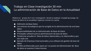 Trabajo en Clase investigación 30 min
La administración de Base de Datos en la Actualidad
Elabore en grupos de 3 una investigación donde se explique el papel que juega las
bases de datos en la actualidad. Aspectos a tomar en cuenta.
● Definición de Base Datos
● Los avances tecnológicos que ha surigido en la administración de una base
datos
● Responsabilidades de un Administrador de Base de Datos
● Principales software para la administración de base de datos
● Tendencias actuales en Base de datos relacionales y no relacionales y que
son cada una
● Ejemplo de Empresas Internacionales y sus software de gestión de base de
datos
● Perfiles profesionales para optar por un puesto de Administrador de Base
de datos en puestos Costarricenses
 