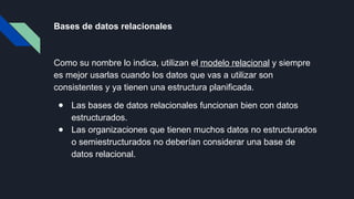 Bases de datos relacionales
Como su nombre lo indica, utilizan el modelo relacional y siempre
es mejor usarlas cuando los datos que vas a utilizar son
consistentes y ya tienen una estructura planificada.
● Las bases de datos relacionales funcionan bien con datos
estructurados.
● Las organizaciones que tienen muchos datos no estructurados
o semiestructurados no deberían considerar una base de
datos relacional.
 