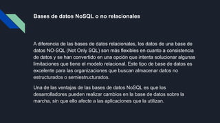 Bases de datos NoSQL o no relacionales
A diferencia de las bases de datos relacionales, los datos de una base de
datos NO-SQL (Not Only SQL) son más flexibles en cuanto a consistencia
de datos y se han convertido en una opción que intenta solucionar algunas
limitaciones que tiene el modelo relacional. Este tipo de base de datos es
excelente para las organizaciones que buscan almacenar datos no
estructurados o semiestructurados.
Una de las ventajas de las bases de datos NoSQL es que los
desarrolladores pueden realizar cambios en la base de datos sobre la
marcha, sin que ello afecte a las aplicaciones que la utilizan.
 