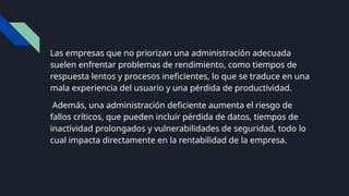 Las empresas que no priorizan una administración adecuada
suelen enfrentar problemas de rendimiento, como tiempos de
respuesta lentos y procesos ineficientes, lo que se traduce en una
mala experiencia del usuario y una pérdida de productividad.
Además, una administración deficiente aumenta el riesgo de
fallos críticos, que pueden incluir pérdida de datos, tiempos de
inactividad prolongados y vulnerabilidades de seguridad, todo lo
cual impacta directamente en la rentabilidad de la empresa.
 