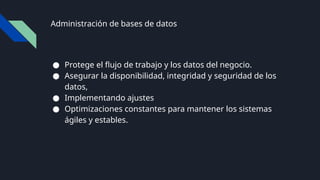 Administración de bases de datos
● Protege el flujo de trabajo y los datos del negocio.
● Asegurar la disponibilidad, integridad y seguridad de los
datos,
● Implementando ajustes
● Optimizaciones constantes para mantener los sistemas
ágiles y estables.
 