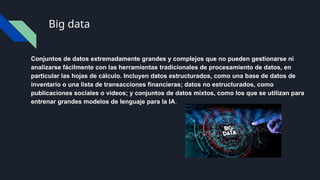 Big data
Conjuntos de datos extremadamente grandes y complejos que no pueden gestionarse ni
analizarse fácilmente con las herramientas tradicionales de procesamiento de datos, en
particular las hojas de cálculo. Incluyen datos estructurados, como una base de datos de
inventario o una lista de transacciones financieras; datos no estructurados, como
publicaciones sociales o videos; y conjuntos de datos mixtos, como los que se utilizan para
entrenar grandes modelos de lenguaje para la IA.
 
