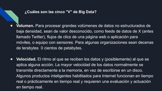 ¿Cuáles son las cinco "V" de Big Data?
● Volumen. Para procesar grandes volúmenes de datos no estructurados de
baja densidad, sean de valor desconocido, como feeds de datos de X (antes
llamado Twitter), flujos de clics de una página web o aplicación para
móviles, o equipo con sensores. Para algunas organizaciones sean decenas
de terabytes 0 cientos de petabytes.
● Velocidad. El ritmo al que se reciben los datos y (posiblemente) al que se
aplica alguna acción. La mayor velocidad de los datos normalmente se
transmite directamente a la memoria, en vez de escribirse en un disco.
Algunos productos inteligentes habilitados para Internet funcionan en tiempo
real o prácticamente en tiempo real y requieren una evaluación y actuación
en tiempo real.
 