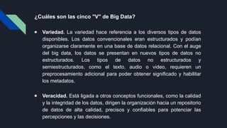 ¿Cuáles son las cinco "V" de Big Data?
● Variedad. La variedad hace referencia a los diversos tipos de datos
disponibles. Los datos convencionales eran estructurados y podían
organizarse claramente en una base de datos relacional. Con el auge
del big data, los datos se presentan en nuevos tipos de datos no
estructurados. Los tipos de datos no estructurados y
semiestructurados, como el texto, audio o video, requieren un
preprocesamiento adicional para poder obtener significado y habilitar
los metadatos.
● Veracidad. Está ligada a otros conceptos funcionales, como la calidad
y la integridad de los datos, dirigen la organización hacia un repositorio
de datos de alta calidad, precisos y confiables para potenciar las
percepciones y las decisiones.
 