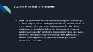 ¿Cuáles son las cinco "V" de Big Data?
● Valor. Los datos tienen un valor interno en los negocios. Sin embargo,
no tienen ninguna utilidad hasta que dicho valor se descubre. Debido a
que el big data reúne tanto la amplitud como la profundidad de las
estadísticas, en algún lugar de toda esa información se encuentran
estadísticas que pueden beneficiar a tu organización. Este valor puede
ser interno, como procesos operativos que podrían optimizarse, o
externo, como sugerencias de perfiles de clientes que pueden
maximizar el compromiso.
 