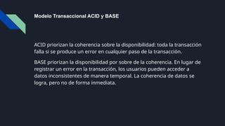 Modelo Transaccional ACID y BASE
ACID priorizan la coherencia sobre la disponibilidad: toda la transacción
falla si se produce un error en cualquier paso de la transacción.
BASE priorizan la disponibilidad por sobre de la coherencia. En lugar de
registrar un error en la transacción, los usuarios pueden acceder a
datos inconsistentes de manera temporal. La coherencia de datos se
logra, pero no de forma inmediata.
 