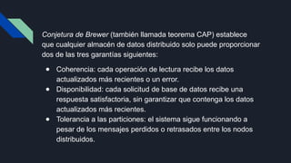 Conjetura de Brewer (también llamada teorema CAP) establece
que cualquier almacén de datos distribuido solo puede proporcionar
dos de las tres garantías siguientes:
● Coherencia: cada operación de lectura recibe los datos
actualizados más recientes o un error.
● Disponibilidad: cada solicitud de base de datos recibe una
respuesta satisfactoria, sin garantizar que contenga los datos
actualizados más recientes.
● Tolerancia a las particiones: el sistema sigue funcionando a
pesar de los mensajes perdidos o retrasados entre los nodos
distribuidos.
 