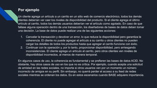 Por ejemplo
Un cliente agrega un artículo a un carrito en un sitio web de comercio electrónico, todos los demás
clientes deberían ver caer los niveles de disponibilidad del producto. Si el cliente agrega el último
artículo al carrito, todos los demás usuarios deberían ver el artículo como agotado. En caso de que
fallase alguna operación dentro de una transacción, los diseñadores de bases de datos deben tomar
una decisión. La base de datos puede realizar una de las siguientes acciones:
1. Cancelar la transacción y devolver un error, lo que reduce la disponibilidad pero garantiza la
coherencia. El cliente no puede agregar el artículo a su carrito u otros clientes no pueden
cargar los detalles de todos los productos hasta que agregar al carrito funcione con éxito.
2. Continuar con la operación y, por lo tanto, proporcionar disponibilidad, pero arriesgando
inconsistencias. El cliente agrega un artículo al carrito, pero otros clientes ven niveles de
disponibilidad incorrectos, al menos de manera temporal.
En algunos casos de uso, la coherencia es fundamental y se prefieren las bases de datos ACID. No
obstante, hay otros casos de uso en los que no es crítica. Por ejemplo, cuando acepta una solicitud
de amistad en las redes sociales, no importa si otros usuarios ven por un momento un número
incorrecto de amigos en su perfil. Sin embargo, no querrá perder el acceso a su feed de redes
sociales mientras se ordenan los datos. Es en estos escenarios cuando BASE adquiere importancia.
 