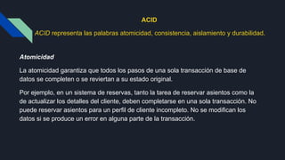 ACID
ACID representa las palabras atomicidad, consistencia, aislamiento y durabilidad.
Atomicidad
La atomicidad garantiza que todos los pasos de una sola transacción de base de
datos se completen o se reviertan a su estado original.
Por ejemplo, en un sistema de reservas, tanto la tarea de reservar asientos como la
de actualizar los detalles del cliente, deben completarse en una sola transacción. No
puede reservar asientos para un perfil de cliente incompleto. No se modifican los
datos si se produce un error en alguna parte de la transacción.
 