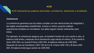 ACID
ACID representa las palabras atomicidad, consistencia, aislamiento y durabilidad.
Coherencia
La coherencia garantiza que los datos cumplan con las restricciones de integridad y
las reglas empresariales predefinidas. Incluso si varios usuarios realizan
operaciones similares en simultáneo, los datos siguen siendo coherentes para
todos.
Por ejemplo, la coherencia asegura que, al transferir fondos de una cuenta a otra, el
balance total antes y después de la transacción siga siendo el mismo. Si la cuenta A
tiene USD 200 y la cuenta B tiene USD 400, el balance total es de USD 600.
Después de que se transfieran USD 100 de A a B, A tiene USD 100 y B tiene USD
500. El balance total sigue siendo de USD 600.
 