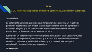 ACID
ACID representa las palabras atomicidad, consistencia, aislamiento y durabilidad.
Aislamiento
El aislamiento garantiza que una nueva transacción, que accede a un registro en
particular, espere hasta que finalice la transacción anterior antes de comenzar a
funcionar. Asegura que las transacciones simultáneas no interfieran entre sí,
manteniendo la ilusión de que se ejecutan en serie.
Ejemplo es un sistema de gestión de inventario multiusuario. Si un usuario actualiza
la cantidad de un producto, otro usuario que acceda a la misma información verá
una vista consistente y aislada de los datos, que no se verá afectada por la
actualización en curso hasta que se confirme.
Durabilidad
 