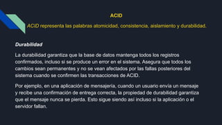 ACID
ACID representa las palabras atomicidad, consistencia, aislamiento y durabilidad.
Durabilidad
La durabilidad garantiza que la base de datos mantenga todos los registros
confirmados, incluso si se produce un error en el sistema. Asegura que todos los
cambios sean permanentes y no se vean afectados por las fallas posteriores del
sistema cuando se confirmen las transacciones de ACID.
Por ejemplo, en una aplicación de mensajería, cuando un usuario envía un mensaje
y recibe una confirmación de entrega correcta, la propiedad de durabilidad garantiza
que el mensaje nunca se pierda. Esto sigue siendo así incluso si la aplicación o el
servidor fallan.
 