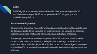 BASE
BASE significa coherencia eventual flexible básicamente disponible. El
acrónimo destaca que BASE es lo opuesto a ACID, al igual que sus
equivalentes químicos.
Básicamente disponible
Básicamente disponible hace referencia a la accesibilidad simultánea de la base
de datos por parte de los usuarios en todo momento. Un usuario no necesita
esperar a que otros finalicen la transacción para actualizar el registro.
Por ejemplo, durante un aumento repentino del tráfico en una plataforma de
comercio electrónico, el sistema puede priorizar la entrega de listados de
productos y la aceptación de pedidos. Incluso si se produce un ligero retraso en
la actualización de las cantidades en el inventario, los usuarios siguen retirando
artículos.
 
