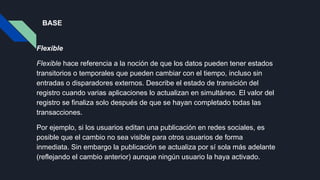 BASE
Flexible
Flexible hace referencia a la noción de que los datos pueden tener estados
transitorios o temporales que pueden cambiar con el tiempo, incluso sin
entradas o disparadores externos. Describe el estado de transición del
registro cuando varias aplicaciones lo actualizan en simultáneo. El valor del
registro se finaliza solo después de que se hayan completado todas las
transacciones.
Por ejemplo, si los usuarios editan una publicación en redes sociales, es
posible que el cambio no sea visible para otros usuarios de forma
inmediata. Sin embargo la publicación se actualiza por sí sola más adelante
(reflejando el cambio anterior) aunque ningún usuario la haya activado.
 