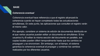 BASE
Coherencia eventual
Coherencia eventual hace referencia a que el registro alcanzará la
coherencia cuando se hayan completado todas las actualizaciones
simultáneas. En este punto, las aplicaciones que consulten el registro verán
el mismo valor.
Por ejemplo, considere un sistema de edición de documentos distribuido en
el que varios usuarios puedan editar un documento en simultáneo. Si los
usuarios A y B editan la misma sección del documento en paralelo, sus
copias locales pueden diferir temporalmente hasta que los cambios se
propaguen y se sincronicen. Sin embargo, con el tiempo, el sistema
garantiza la coherencia eventual al propagar y combinar los cambios
realizados por los diferentes usuarios.
 