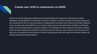 Cuándo usar: ACID en comparación con BASE
ACID es la opción ideal para aplicaciones empresariales que requieren coherencia de datos,
fiabilidad y previsibilidad. Por ejemplo, los bancos utilizan una base de datos ACID para almacenar
las transacciones de los clientes porque la integridad de los datos es la máxima prioridad. Mientras
tanto, las bases de datos BASE son una mejor opción para el procesamiento analítico en línea de
datos menos estructurados y de gran volumen. Por ejemplo, los sitios web de ecommerce utilizan
bases de datos BASE para actualizar los precios de los productos, que cambian con frecuencia. En
este caso, la precisión de los precios es menos vital que permitir que todos los clientes accedan en
tiempo real al precio del producto
 