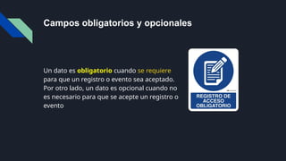 Campos obligatorios y opcionales
Un dato es obligatorio cuando se requiere
para que un registro o evento sea aceptado.
Por otro lado, un dato es opcional cuando no
es necesario para que se acepte un registro o
evento
 