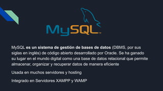 MySQL es un sistema de gestión de bases de datos (DBMS, por sus
siglas en inglés) de código abierto desarrollado por Oracle. Se ha ganado
su lugar en el mundo digital como una base de datos relacional que permite
almacenar, organizar y recuperar datos de manera eficiente
Usada en muchos servidores y hosting
Integrado en Servidores XAMPP y WAMP
 